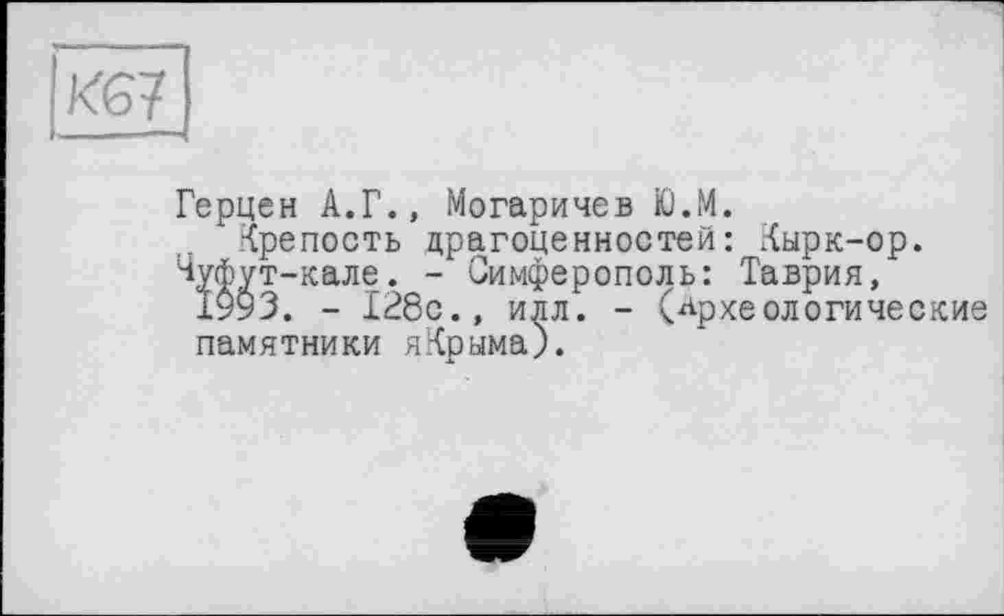 ﻿KG?
Герцен А.Г., Могаричев Ю.М.
Крепость драгоценностей: Кырк-ор.
Чуйут-кале. - Симферополь: Таврия, 1993. - 128с., илл. - (археологические памятники яКрыма).